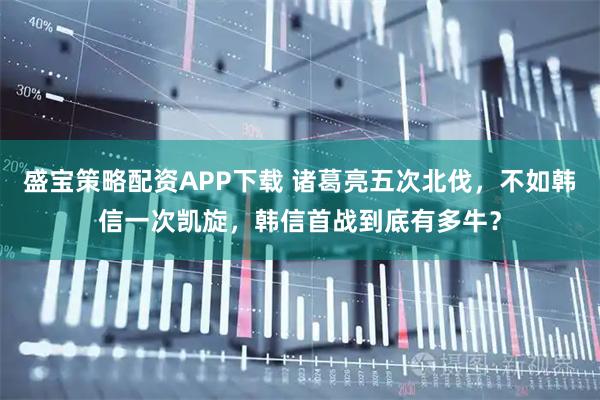 盛宝策略配资APP下载 诸葛亮五次北伐，不如韩信一次凯旋，韩信首战到底有多牛？