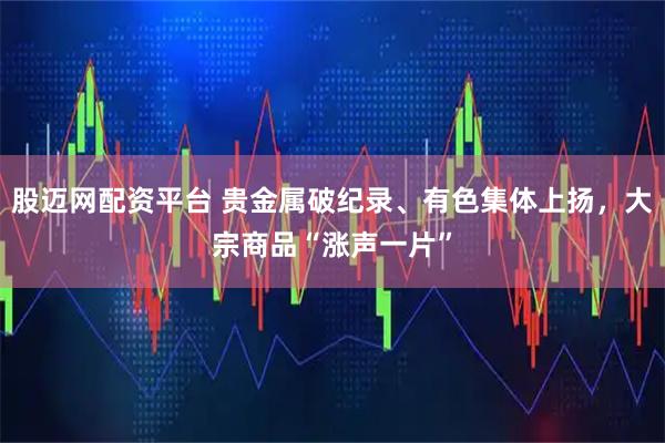 股迈网配资平台 贵金属破纪录、有色集体上扬，大宗商品“涨声一片”