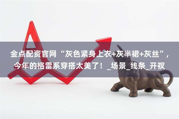 金点配资官网 “灰色紧身上衣+灰半裙+灰丝”，今年的格雷系穿搭太美了！_场景_线条_开衩