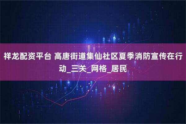 祥龙配资平台 高唐街道集仙社区夏季消防宣传在行动_三关_网格_居民