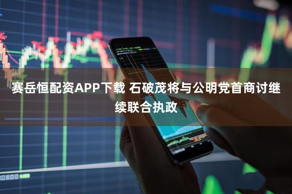 赛岳恒配资APP下载 石破茂将与公明党首商讨继续联合执政