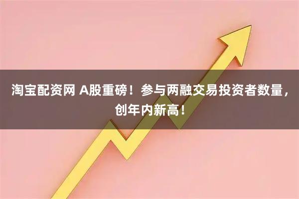 淘宝配资网 A股重磅！参与两融交易投资者数量，创年内新高！