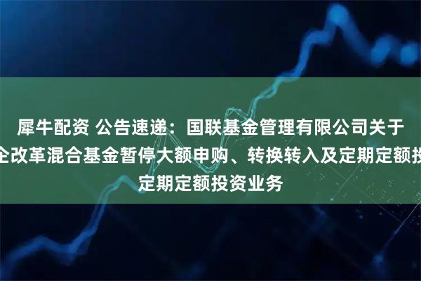 犀牛配资 公告速递:国联基金管理有限公司关于国联国企改革混合基金暂停大额申购、转换转入及定期定额投资业务