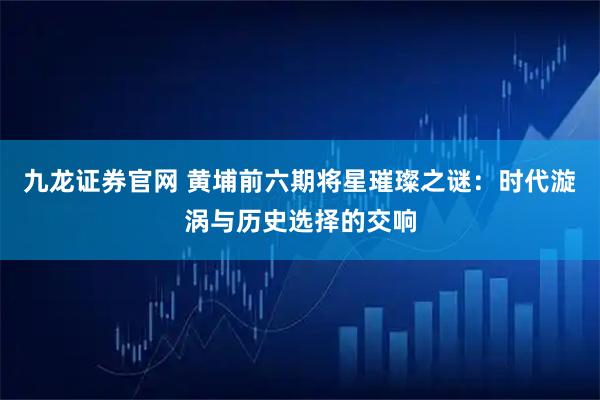 九龙证券官网 黄埔前六期将星璀璨之谜：时代漩涡与历史选择的交响