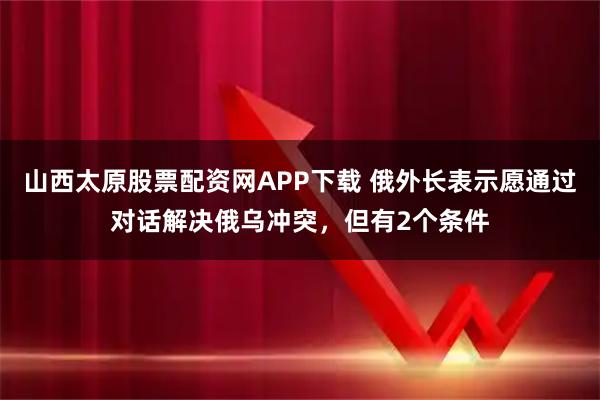 山西太原股票配资网APP下载 俄外长表示愿通过对话解决俄乌冲突,但有2个条件