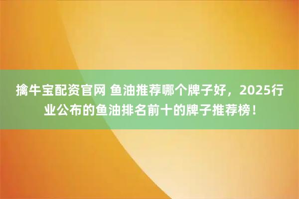 擒牛宝配资官网 鱼油推荐哪个牌子好，2025行业公布的鱼油排名前十的牌子推荐榜！
