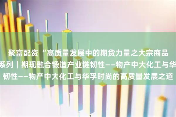 聚富配资 “高质量发展中的期货力量之大宗商品贸易商产业服务故事”系列｜期现融合锻造产业链韧性——物产中大化工与华孚时尚的高质量发展之道