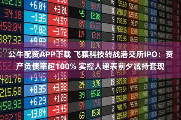 公牛配资APP下载 飞骧科技转战港交所IPO：资产负债率超100% 实控人递表前夕减持套现