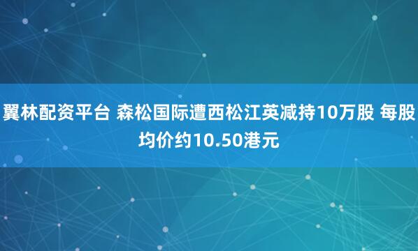 翼林配资平台 森松国际遭西松江英减持10万股 每股均价约10.50港元