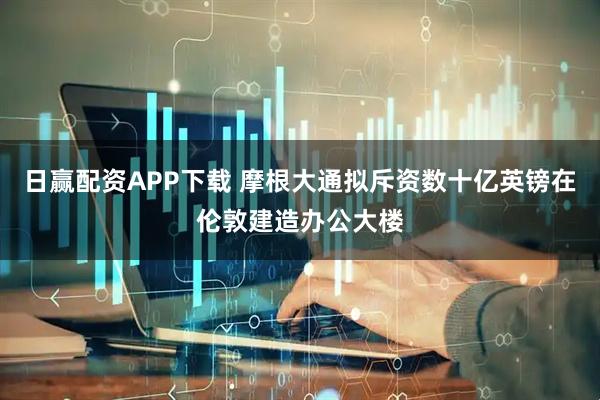日赢配资APP下载 摩根大通拟斥资数十亿英镑在伦敦建造办公大楼