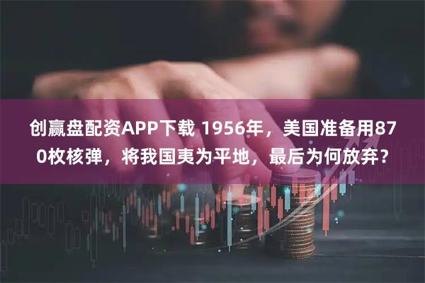 创赢盘配资APP下载 1956年，美国准备用870枚核弹，将我国夷为平地，最后为何放弃？