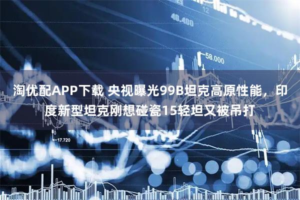淘优配APP下载 央视曝光99B坦克高原性能，印度新型坦克刚想碰瓷15轻坦又被吊打