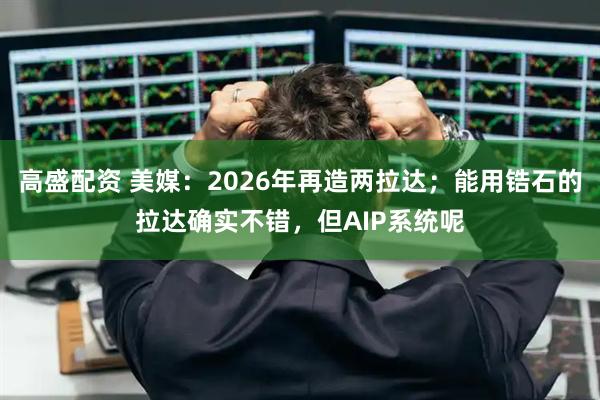 高盛配资 美媒：2026年再造两拉达；能用锆石的拉达确实不错，但AIP系统呢