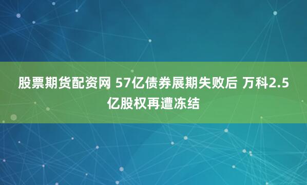 股票期货配资网 57亿债券展期失败后 万科2.5亿股权再遭冻结