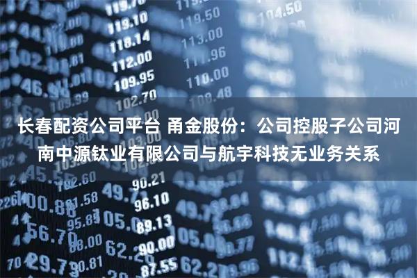 长春配资公司平台 甬金股份：公司控股子公司河南中源钛业有限公司与航宇科技无业务关系