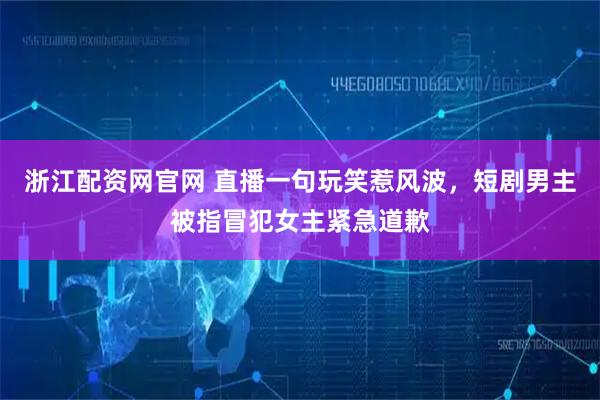 浙江配资网官网 直播一句玩笑惹风波，短剧男主被指冒犯女主紧急道歉