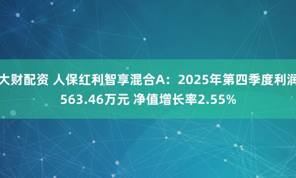 大财配资 人保红利智享混合A：2025年第四季度利润563.46万元 净值增长率2.55%