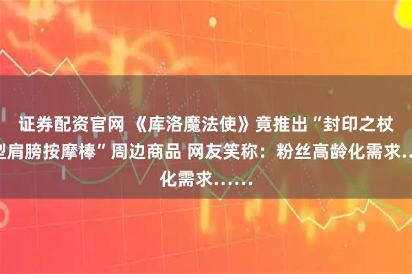 证券配资官网 《库洛魔法使》竟推出“封印之杖造型肩膀按摩棒”周边商品 网友笑称：粉丝高龄化需求……