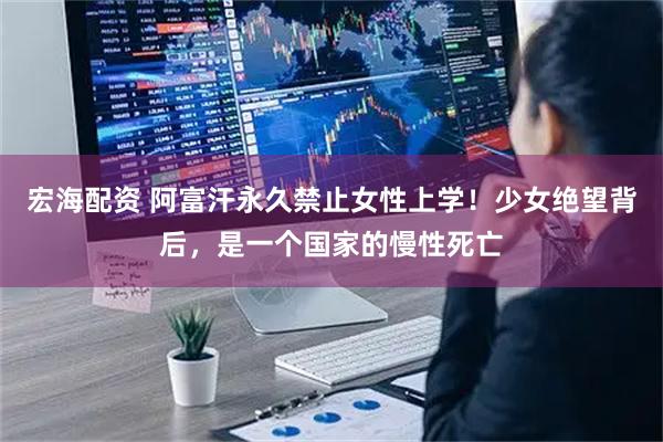 宏海配资 阿富汗永久禁止女性上学!少女绝望背后,是一个国家的慢性死亡