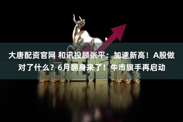 大唐配资官网 和讯投顾张平：加速新高！A股做对了什么？6月翻身来了！牛市旗手再启动