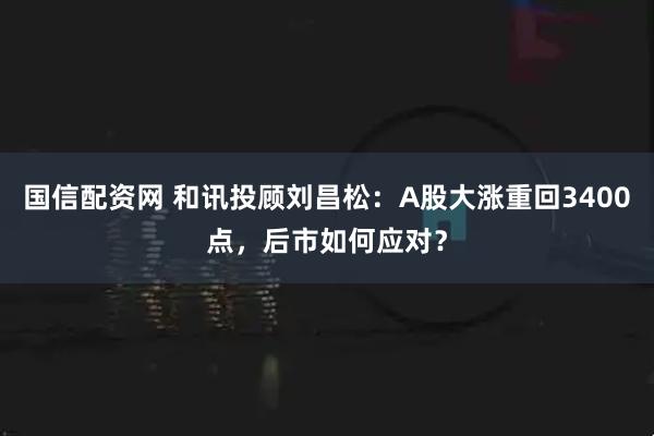 国信配资网 和讯投顾刘昌松：A股大涨重回3400点，后市如何应对？