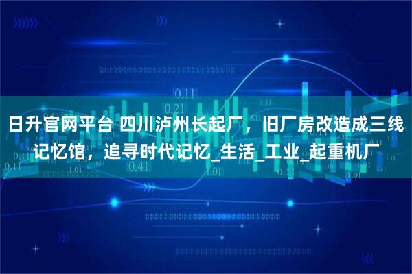 日升官网平台 四川泸州长起厂，旧厂房改造成三线记忆馆，追寻时代记忆_生活_工业_起重机厂