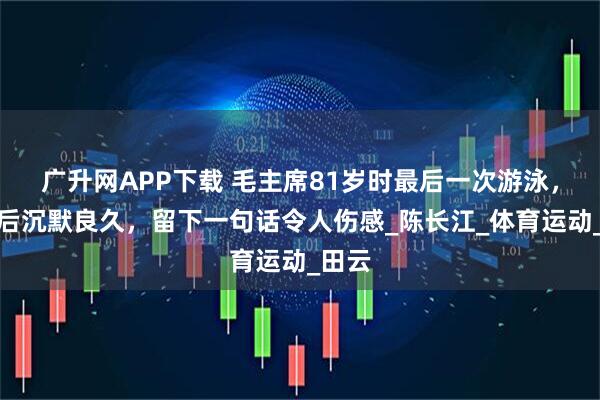 广升网APP下载 毛主席81岁时最后一次游泳，上岸后沉默良久，留下一句话令人伤感_陈长江_体育运动_田云