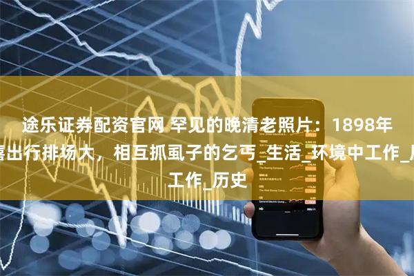 途乐证券配资官网 罕见的晚清老照片：1898年慈禧出行排场大，相互抓虱子的乞丐_生活_环境中工作_历史