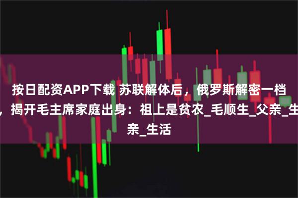 按日配资APP下载 苏联解体后，俄罗斯解密一档案，揭开毛主席家庭出身：祖上是贫农_毛顺生_父亲_生活