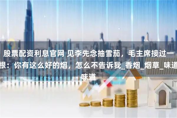 股票配资利息官网 见李先念抽雪茄，毛主席接过一根：你有这么好的烟，怎么不告诉我_香烟_烟草_味道