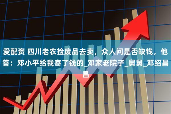 爱配资 四川老农捡废品去卖，众人问是否缺钱，他答：邓小平给我寄了钱的_邓家老院子_舅舅_邓绍昌