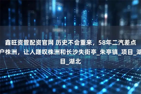 鑫旺资管配资官网 历史不会重来，58年二汽差点落户株洲，让人蹉叹株洲和长沙失街亭_朱亭镇_项目_湖北
