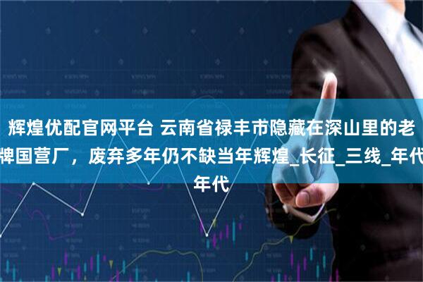 辉煌优配官网平台 云南省禄丰市隐藏在深山里的老牌国营厂，废弃多年仍不缺当年辉煌_长征_三线_年代
