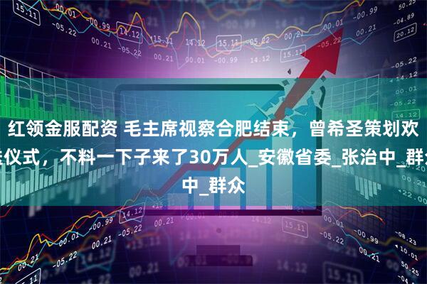 红领金服配资 毛主席视察合肥结束，曾希圣策划欢送仪式，不料一下子来了30万人_安徽省委_张治中_群众