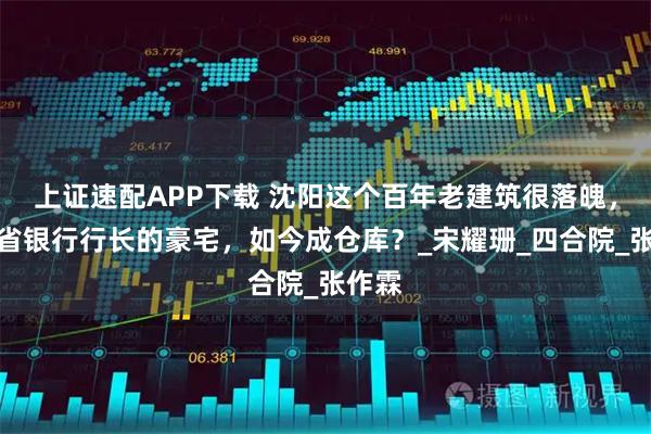 上证速配APP下载 沈阳这个百年老建筑很落魄，曾是省银行行长的豪宅，如今成仓库？_宋耀珊_四合院_张作霖