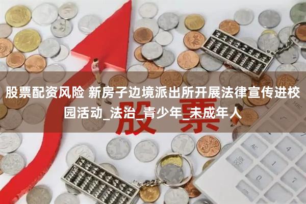 股票配资风险 新房子边境派出所开展法律宣传进校园活动_法治_青少年_未成年人