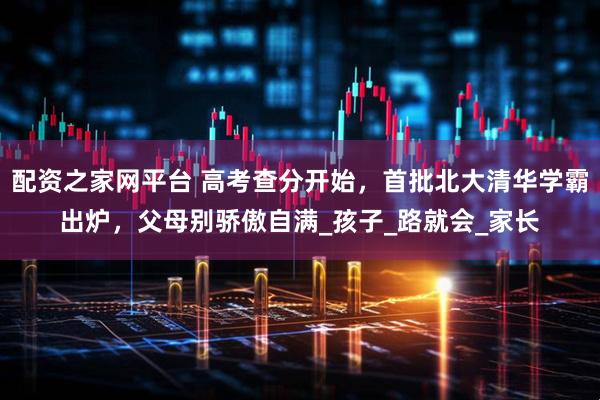 配资之家网平台 高考查分开始，首批北大清华学霸出炉，父母别骄傲自满_孩子_路就会_家长