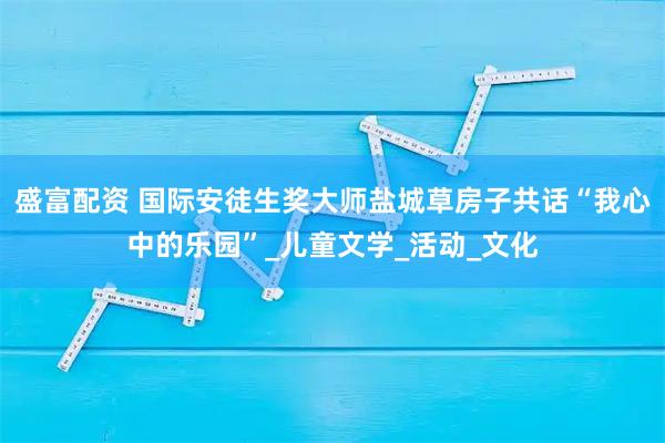 盛富配资 国际安徒生奖大师盐城草房子共话“我心中的乐园”_儿童文学_活动_文化