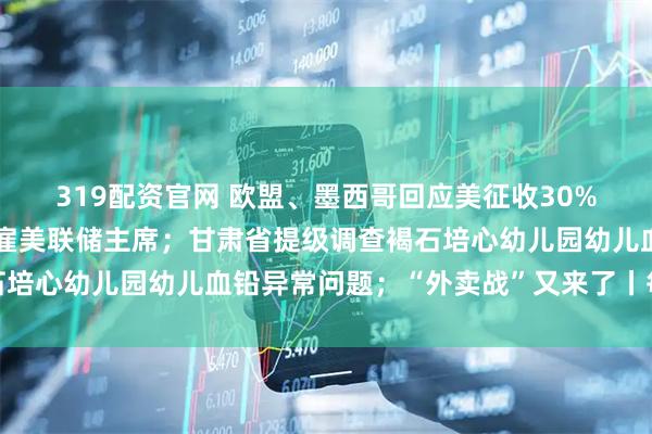 319配资官网 欧盟、墨西哥回应美征收30%关税；特朗普称不会解雇美联储主席；甘肃省提级调查褐石培心幼儿园幼儿血铅异常问题；“外卖战”又来了丨每经早参