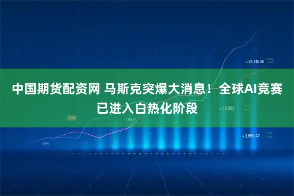 中国期货配资网 马斯克突爆大消息！全球AI竞赛已进入白热化阶段