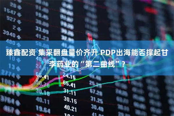 臻鑫配资 集采翻盘量价齐升 PDP出海能否撑起甘李药业的“第二曲线”？