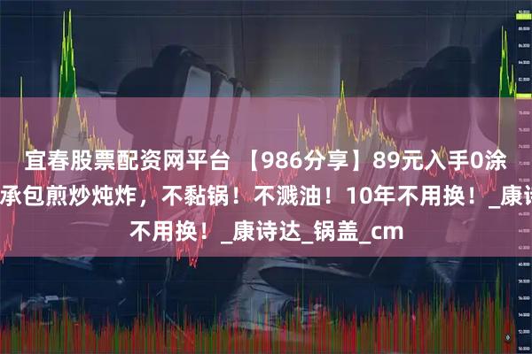 宜春股票配资网平台 【986分享】89元入手0涂层章丘铁锅，承包煎炒炖炸，不黏锅！不溅油！10年不用换！_康诗达_锅盖_cm