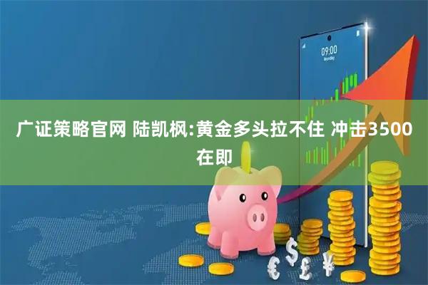 广证策略官网 陆凯枫:黄金多头拉不住 冲击3500在即