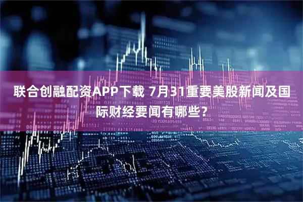 联合创融配资APP下载 7月31重要美股新闻及国际财经要闻有哪些？