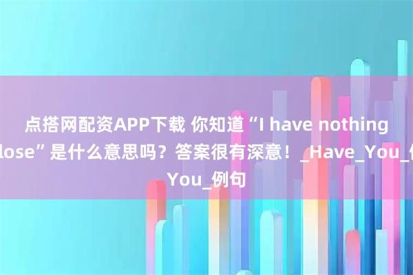 点搭网配资APP下载 你知道“I have nothing to lose”是什么意思吗？答案很有深意！_Have_You_例句