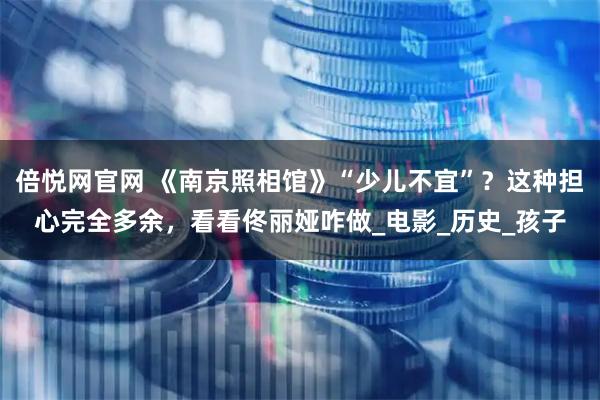 倍悦网官网 《南京照相馆》“少儿不宜”？这种担心完全多余，看看佟丽娅咋做_电影_历史_孩子