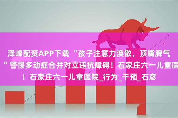 泽峰配资APP下载 “孩子注意力涣散，顶嘴脾气大，跟家长对着干？”警惕多动症合并对立违抗障碍！石家庄六一儿童医院_行为_干预_石彦