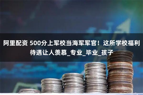 阿里配资 500分上军校当海军军官！这所学校福利待遇让人羡慕_专业_毕业_孩子