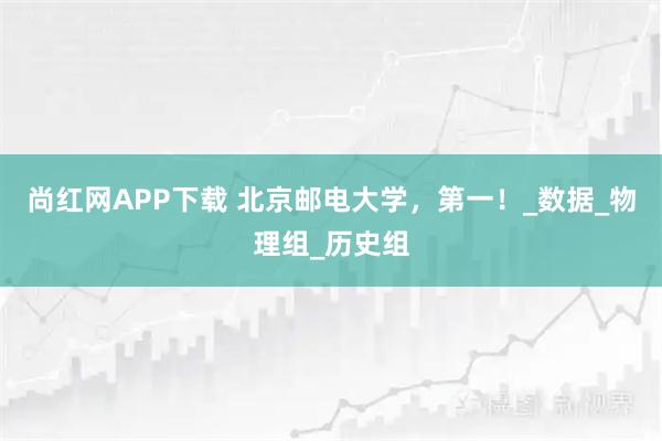 尚红网APP下载 北京邮电大学，第一！_数据_物理组_历史组