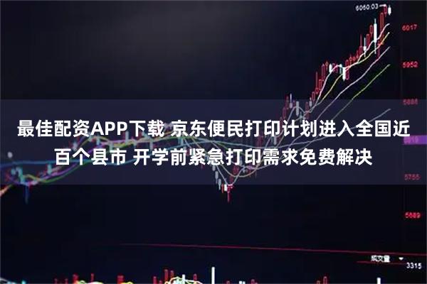 最佳配资APP下载 京东便民打印计划进入全国近百个县市 开学前紧急打印需求免费解决